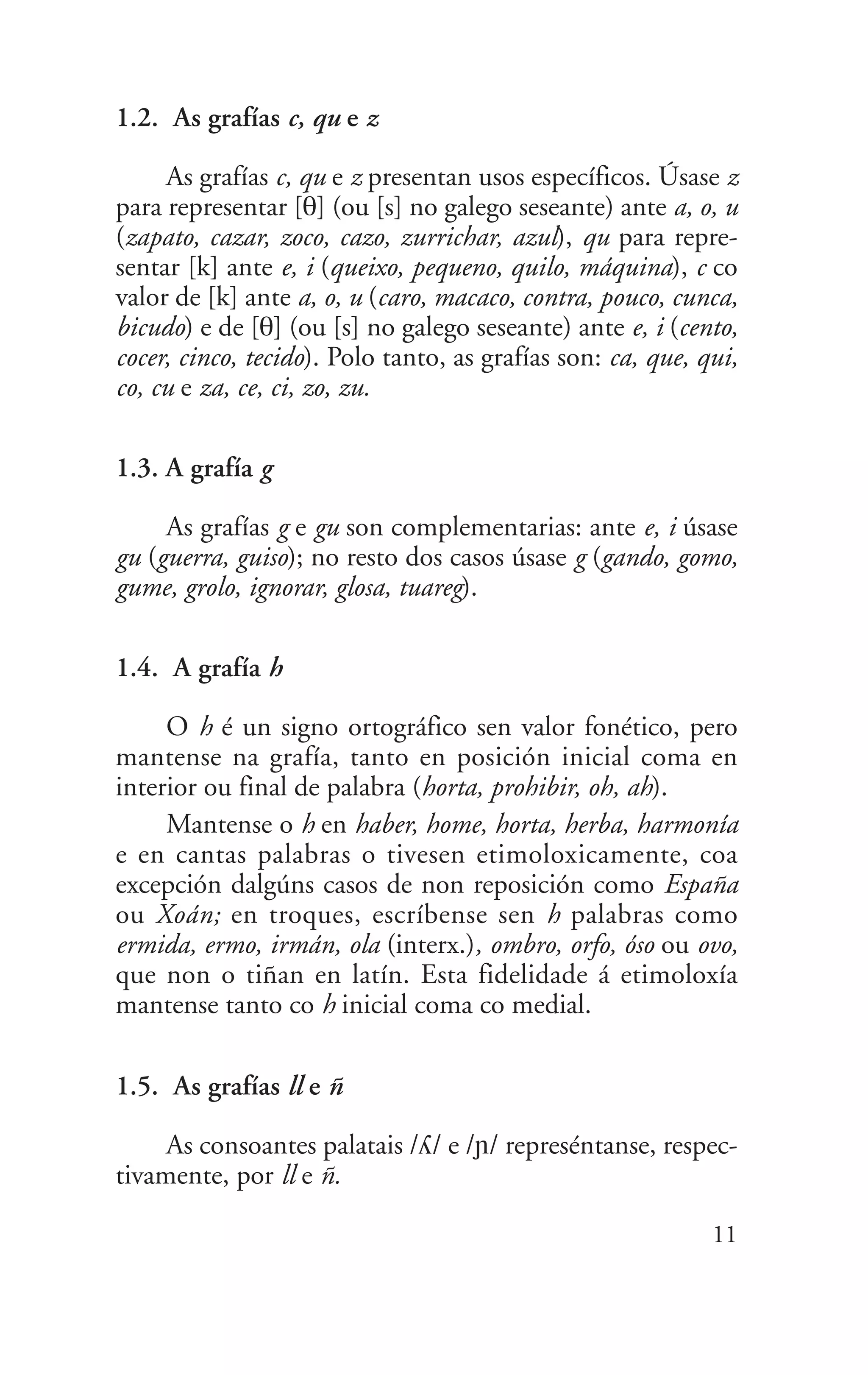 1.2. As grafías c, qu e z
As grafías c, qu e z presentan usos específicos. Úsase z
para representar [T] (ou [s] no galego seseante) ante a, o, u
(zapato, cazar, zoco, cazo, zurrichar, azul), qu para repre-
sentar [k] ante e, i (queixo, pequeno, quilo, máquina), c co
valor de [k] ante a, o, u (caro, macaco, contra, pouco, cunca,
bicudo) e de [T] (ou [s] no galego seseante) ante e, i (cento,
cocer, cinco, tecido). Polo tanto, as grafías son: ca, que, qui,
co, cu e za, ce, ci, zo, zu.
1.3. A grafía g
As grafías g e gu son complementarias: ante e, i úsase
gu (guerra, guiso); no resto dos casos úsase g (gando, gomo,
gume, grolo, ignorar, glosa, tuareg).
1.4. A grafía h
O h é un signo ortográfico sen valor fonético, pero
mantense na grafía, tanto en posición inicial coma en
interior ou final de palabra (horta, prohibir, oh, ah).
Mantense o h en haber, home, horta, herba, harmonía
e en cantas palabras o tivesen etimoloxicamente, coa
excepción dalgúns casos de non reposición como España
ou Xoán; en troques, escríbense sen h palabras como
ermida, ermo, irmán, ola (interx.), ombro, orfo, óso ou ovo,
que non o tiñan en latín. Esta fidelidade á etimoloxía
mantense tanto co h inicial coma co medial.
1.5. As grafías ll e ñ
As consoantes palatais /¥/ e /≠/ represéntanse, respec-
tivamente, por ll e ñ.
11
 