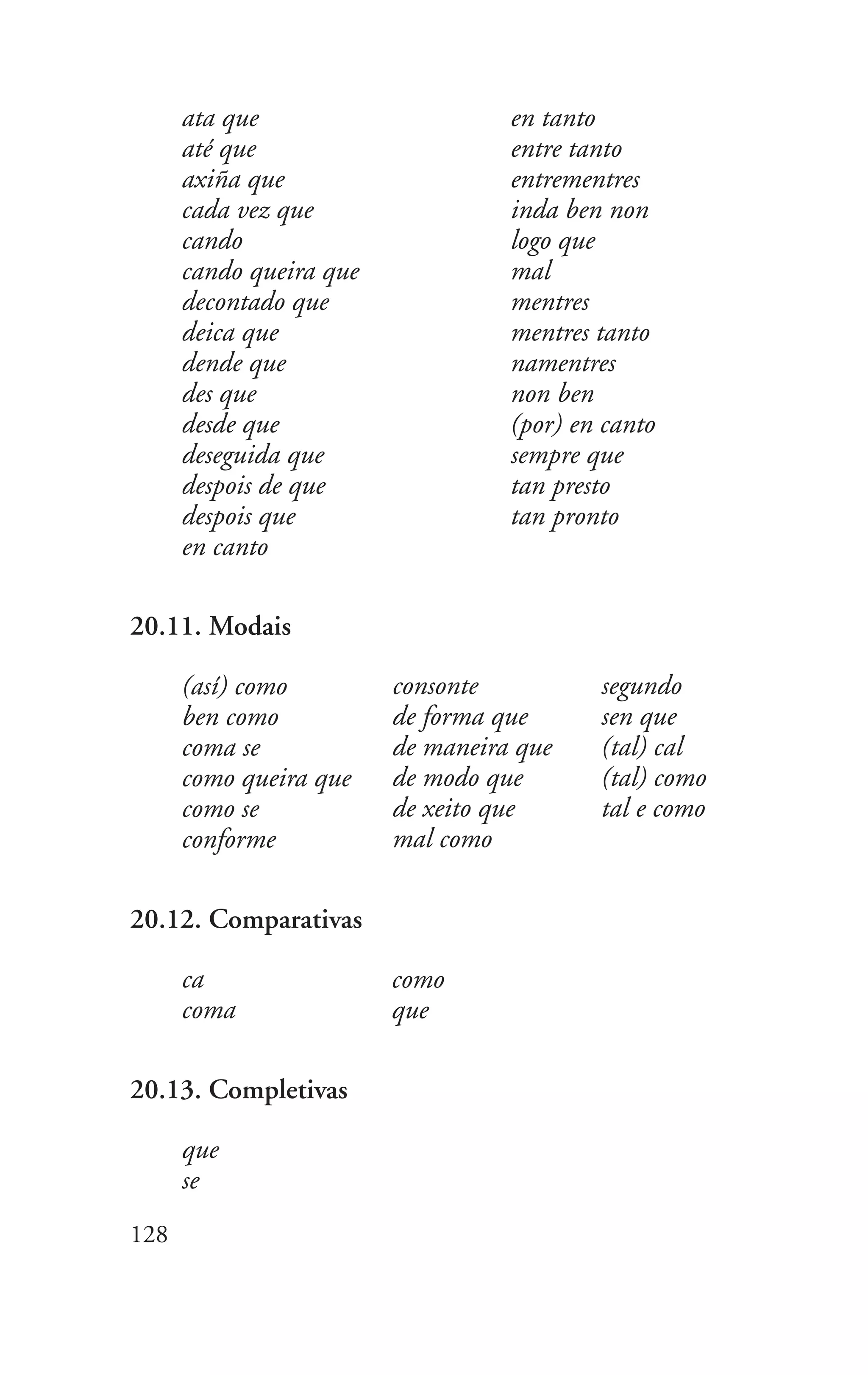 128
ata que
até que
axiña que
cada vez que
cando
cando queira que
decontado que
deica que
dende que
des que
desde que
deseguida que
despois de que
despois que
en canto
en tanto
entre tanto
entrementres
inda ben non
logo que
mal
mentres
mentres tanto
namentres
non ben
(por) en canto
sempre que
tan presto
tan pronto
20.11. Modais
(así) como
ben como
coma se
como queira que
como se
conforme
consonte
de forma que
de maneira que
de modo que
de xeito que
mal como
segundo
sen que
(tal) cal
(tal) como
tal e como
20.12. Comparativas
ca
coma
como
que
20.13. Completivas
que
se
 