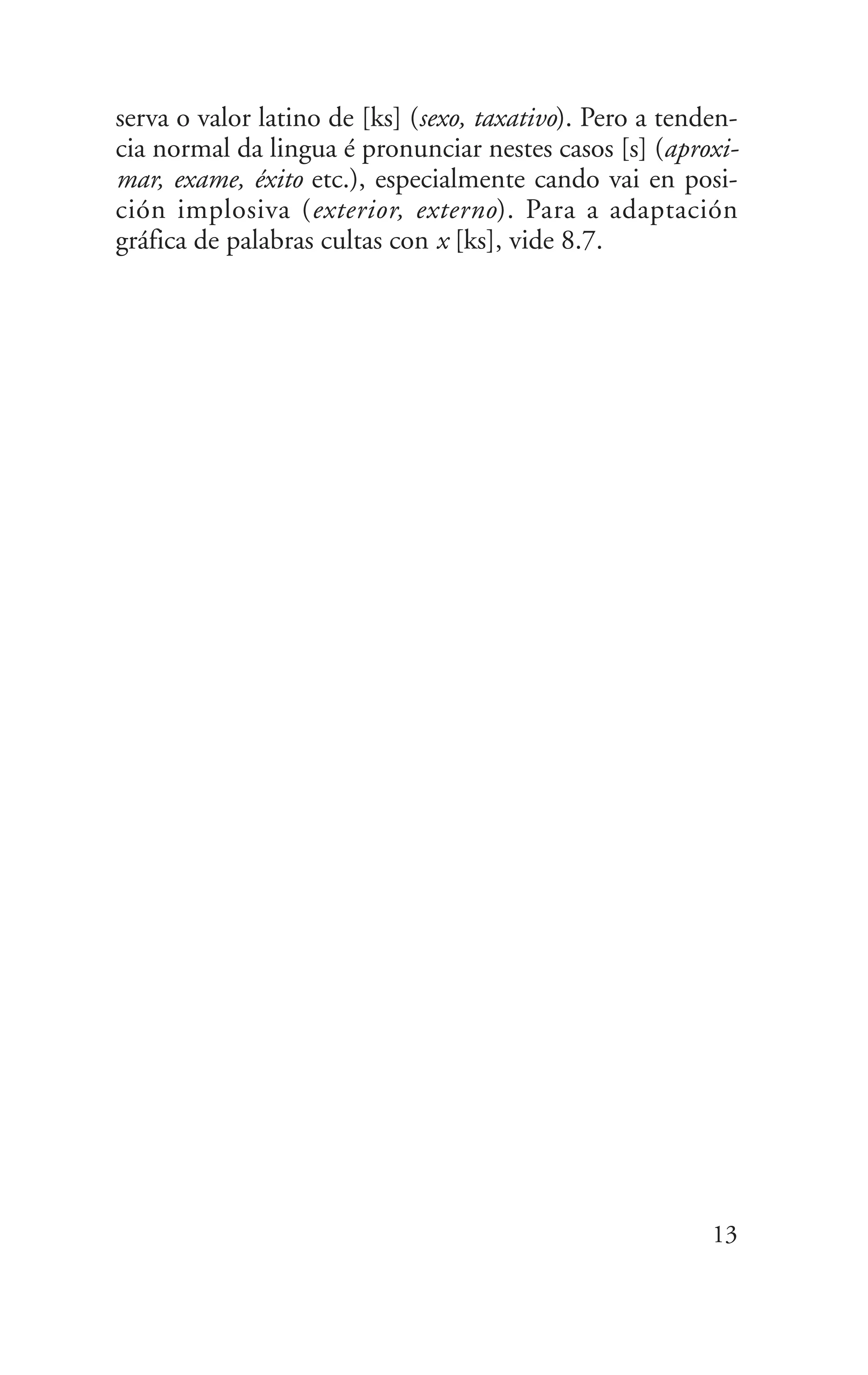 serva o valor latino de [ks] (sexo, taxativo). Pero a tenden-
cia normal da lingua é pronunciar nestes casos [s] (aproxi-
mar, exame, éxito etc.), especialmente cando vai en posi-
ción implosiva (exterior, externo). Para a adaptación
gráfica de palabras cultas con x [ks], vide 8.7.
13
 