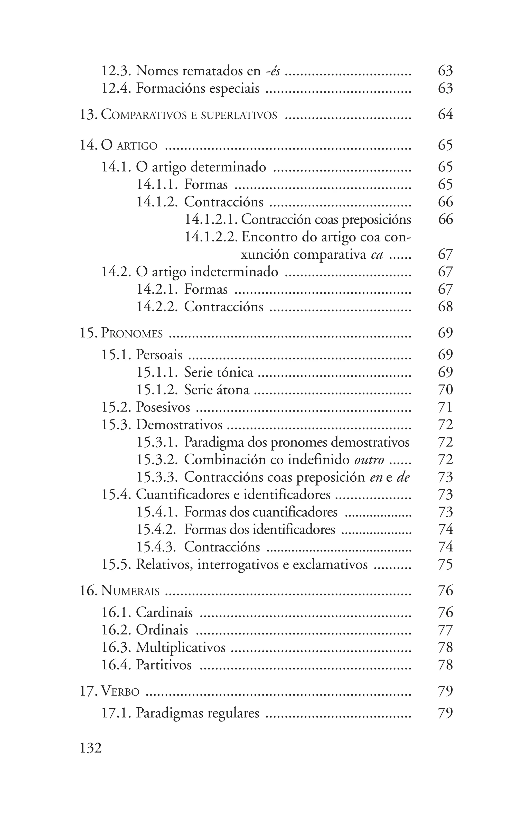 12.3. Nomes rematados en -és ................................. 63
12.4. Formacións especiais ...................................... 63
13. COMPARATIVOS E SUPERLATIVOS ................................. 64
14. O ARTIGO ................................................................ 65
14.1. O artigo determinado .................................... 65
14.1.1. Formas .............................................. 65
14.1.2. Contraccións ..................................... 66
14.1.2.1. Contracción coas preposicións 66
14.1.2.2. Encontro do artigo coa con-
xunción comparativa ca ...... 67
14.2. O artigo indeterminado ................................. 67
14.2.1. Formas .............................................. 67
14.2.2. Contraccións ..................................... 68
15. PRONOMES ............................................................... 69
15.1. Persoais .......................................................... 69
15.1.1. Serie tónica ........................................ 69
15.1.2. Serie átona ......................................... 70
15.2. Posesivos ........................................................ 71
15.3. Demostrativos ................................................ 72
15.3.1. Paradigma dos pronomes demostrativos 72
15.3.2. Combinación co indefinido outro ...... 72
15.3.3. Contraccións coas preposición en e de 73
15.4. Cuantificadores e identificadores .................... 73
15.4.1. Formas dos cuantificadores ................... 73
15.4.2. Formas dos identificadores .................... 74
15.4.3. Contraccións ......................................... 74
15.5. Relativos, interrogativos e exclamativos .......... 75
16. NUMERAIS ................................................................ 76
16.1. Cardinais ....................................................... 76
16.2. Ordinais ........................................................ 77
16.3. Multiplicativos ............................................... 78
16.4. Partitivos ....................................................... 78
17. VERBO ..................................................................... 79
17.1. Paradigmas regulares ...................................... 79
132
 