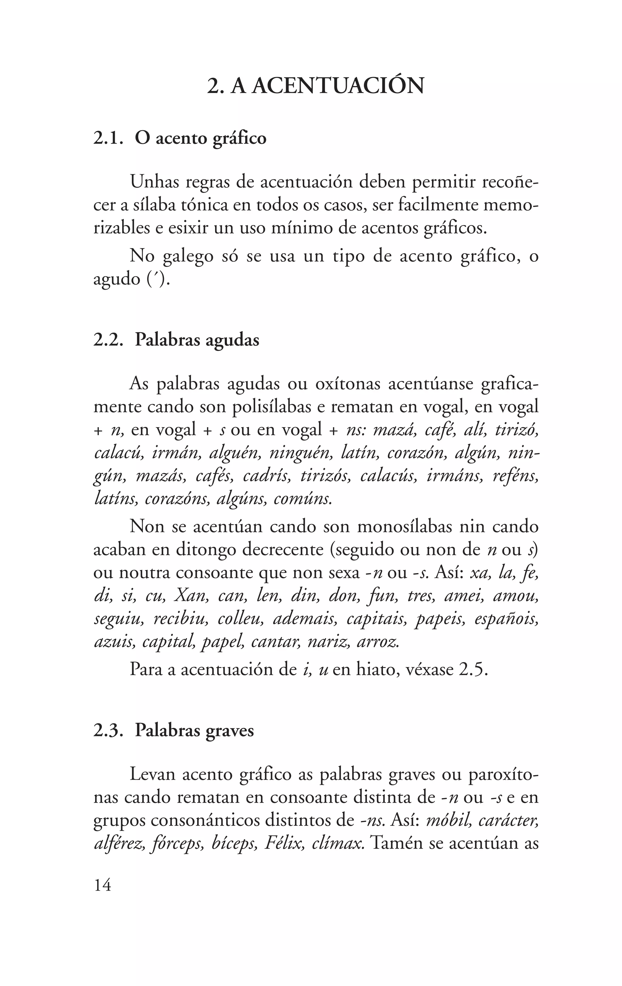 2. A ACENTUACIÓN
2.1. O acento gráfico
Unhas regras de acentuación deben permitir recoñe-
cer a sílaba tónica en todos os casos, ser facilmente memo-
rizables e esixir un uso mínimo de acentos gráficos.
No galego só se usa un tipo de acento gráfico, o
agudo (´).
2.2. Palabras agudas
As palabras agudas ou oxítonas acentúanse grafica-
mente cando son polisílabas e rematan en vogal, en vogal
+ n, en vogal + s ou en vogal + ns: mazá, café, alí, tirizó,
calacú, irmán, alguén, ninguén, latín, corazón, algún, nin-
gún, mazás, cafés, cadrís, tirizós, calacús, irmáns, reféns,
latíns, corazóns, algúns, comúns.
Non se acentúan cando son monosílabas nin cando
acaban en ditongo decrecente (seguido ou non de n ou s)
ou noutra consoante que non sexa -n ou -s. Así: xa, la, fe,
di, si, cu, Xan, can, len, din, don, fun, tres, amei, amou,
seguiu, recibiu, colleu, ademais, capitais, papeis, españois,
azuis, capital, papel, cantar, nariz, arroz.
Para a acentuación de i, u en hiato, véxase 2.5.
2.3. Palabras graves
Levan acento gráfico as palabras graves ou paroxíto-
nas cando rematan en consoante distinta de -n ou -s e en
grupos consonánticos distintos de -ns. Así: móbil, carácter,
alférez, fórceps, bíceps, Félix, clímax. Tamén se acentúan as
14
 