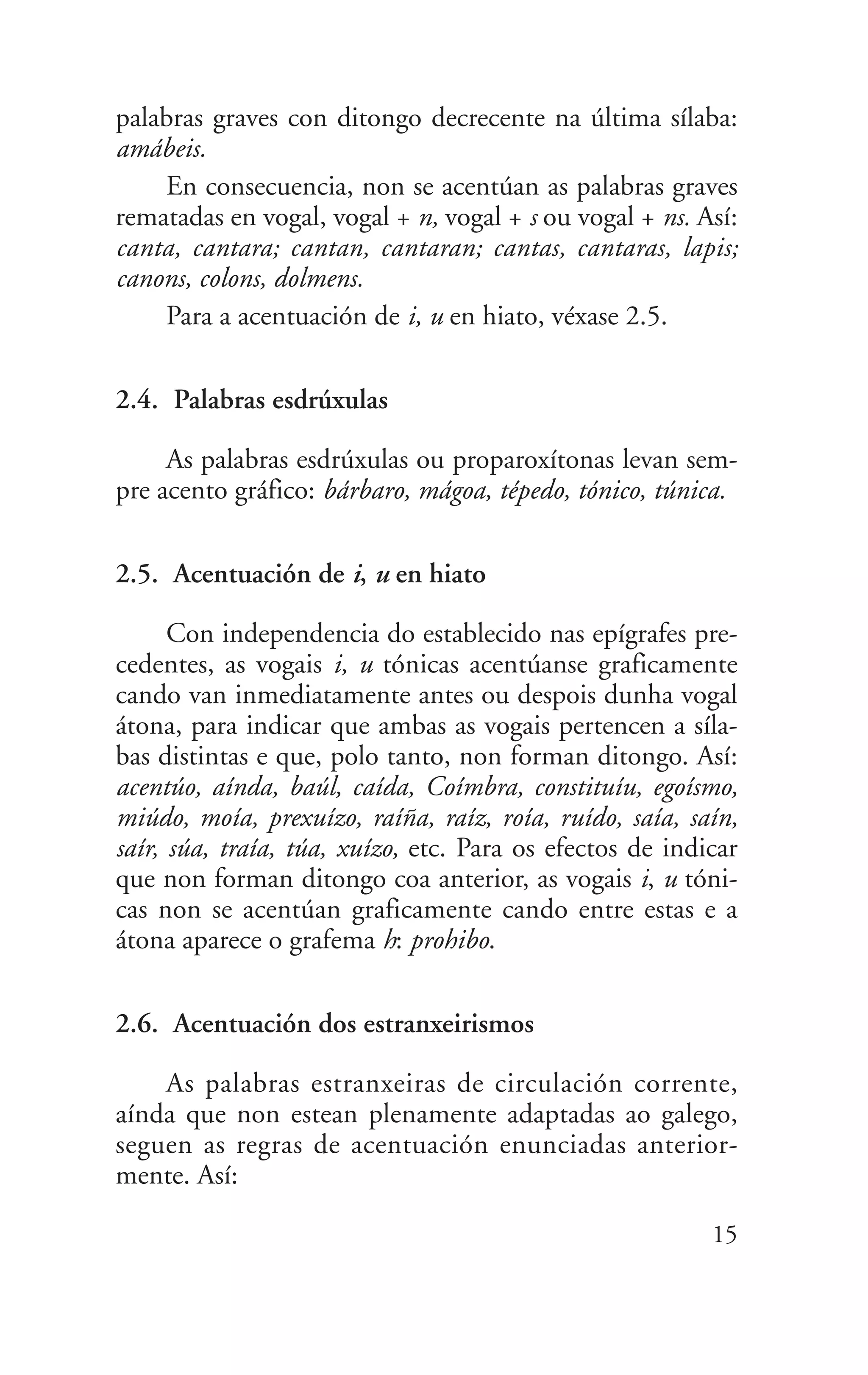 palabras graves con ditongo decrecente na última sílaba:
amábeis.
En consecuencia, non se acentúan as palabras graves
rematadas en vogal, vogal + n, vogal + s ou vogal + ns. Así:
canta, cantara; cantan, cantaran; cantas, cantaras, lapis;
canons, colons, dolmens.
Para a acentuación de i, u en hiato, véxase 2.5.
2.4. Palabras esdrúxulas
As palabras esdrúxulas ou proparoxítonas levan sem-
pre acento gráfico: bárbaro, mágoa, tépedo, tónico, túnica.
2.5. Acentuación de i, u en hiato
Con independencia do establecido nas epígrafes pre-
cedentes, as vogais i, u tónicas acentúanse graficamente
cando van inmediatamente antes ou despois dunha vogal
átona, para indicar que ambas as vogais pertencen a síla-
bas distintas e que, polo tanto, non forman ditongo. Así:
acentúo, aínda, baúl, caída, Coímbra, constituíu, egoísmo,
miúdo, moía, prexuízo, raíña, raíz, roía, ruído, saía, saín,
saír, súa, traía, túa, xuízo, etc. Para os efectos de indicar
que non forman ditongo coa anterior, as vogais i, u tóni-
cas non se acentúan graficamente cando entre estas e a
átona aparece o grafema h: prohibo.
2.6. Acentuación dos estranxeirismos
As palabras estranxeiras de circulación corrente,
aínda que non estean plenamente adaptadas ao galego,
seguen as regras de acentuación enunciadas anterior-
mente. Así:
15
 