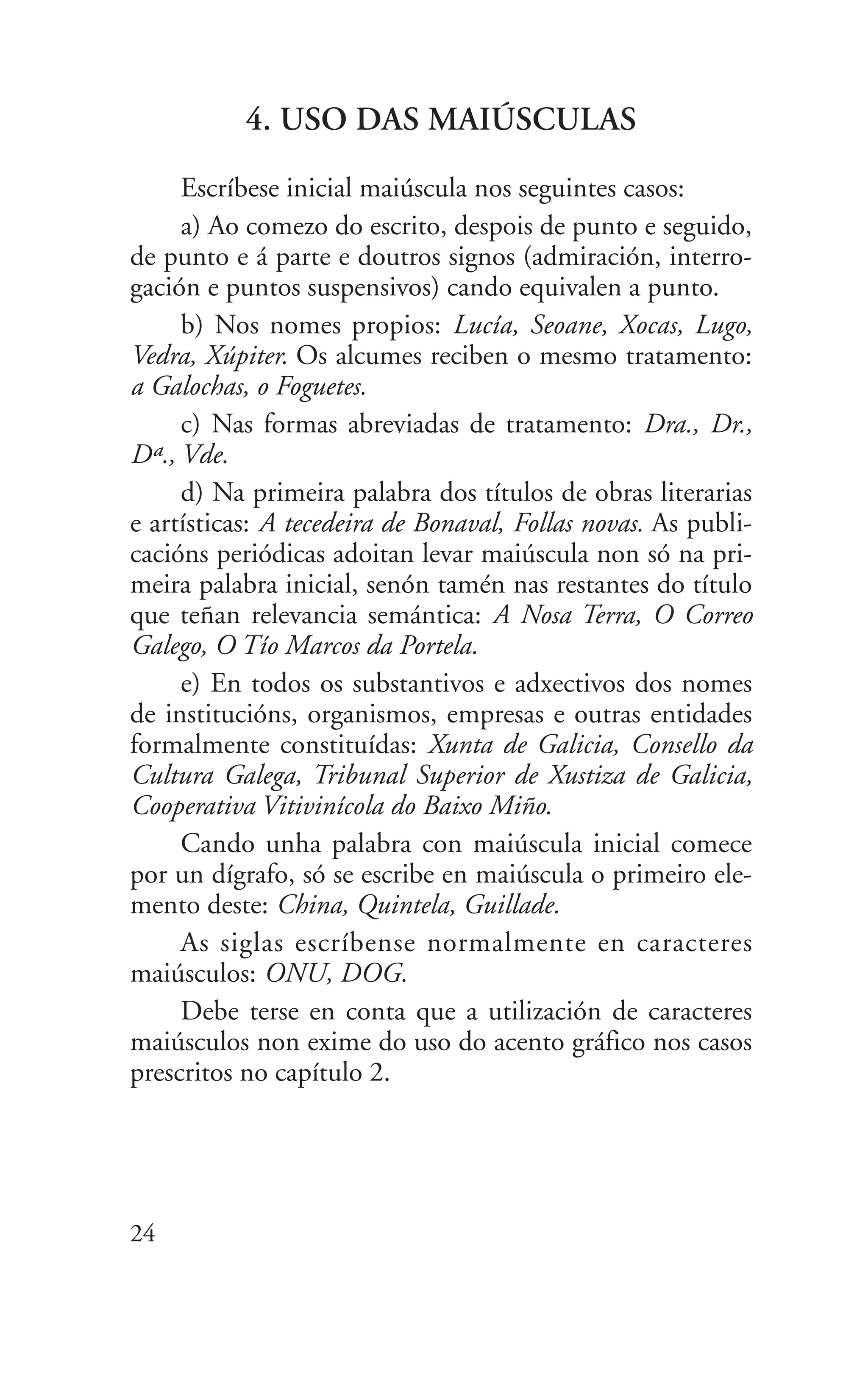 4. USO DAS MAIÚSCULAS
Escríbese inicial maiúscula nos seguintes casos:
a) Ao comezo do escrito, despois de punto e seguido,
de punto e á parte e doutros signos (admiración, interro-
gación e puntos suspensivos) cando equivalen a punto.
b) Nos nomes propios: Lucía, Seoane, Xocas, Lugo,
Vedra, Xúpiter. Os alcumes reciben o mesmo tratamento:
a Galochas, o Foguetes.
c) Nas formas abreviadas de tratamento: Dra., Dr.,
Dª., Vde.
d) Na primeira palabra dos títulos de obras literarias
e artísticas: A tecedeira de Bonaval, Follas novas. As publi-
cacións periódicas adoitan levar maiúscula non só na pri-
meira palabra inicial, senón tamén nas restantes do título
que teñan relevancia semántica: A Nosa Terra, O Correo
Galego, O Tío Marcos da Portela.
e) En todos os substantivos e adxectivos dos nomes
de institucións, organismos, empresas e outras entidades
formalmente constituídas: Xunta de Galicia, Consello da
Cultura Galega, Tribunal Superior de Xustiza de Galicia,
Cooperativa Vitivinícola do Baixo Miño.
Cando unha palabra con maiúscula inicial comece
por un dígrafo, só se escribe en maiúscula o primeiro ele-
mento deste: China, Quintela, Guillade.
As siglas escríbense normalmente en caracteres
maiúsculos: ONU, DOG.
Debe terse en conta que a utilización de caracteres
maiúsculos non exime do uso do acento gráfico nos casos
prescritos no capítulo 2.
24
 