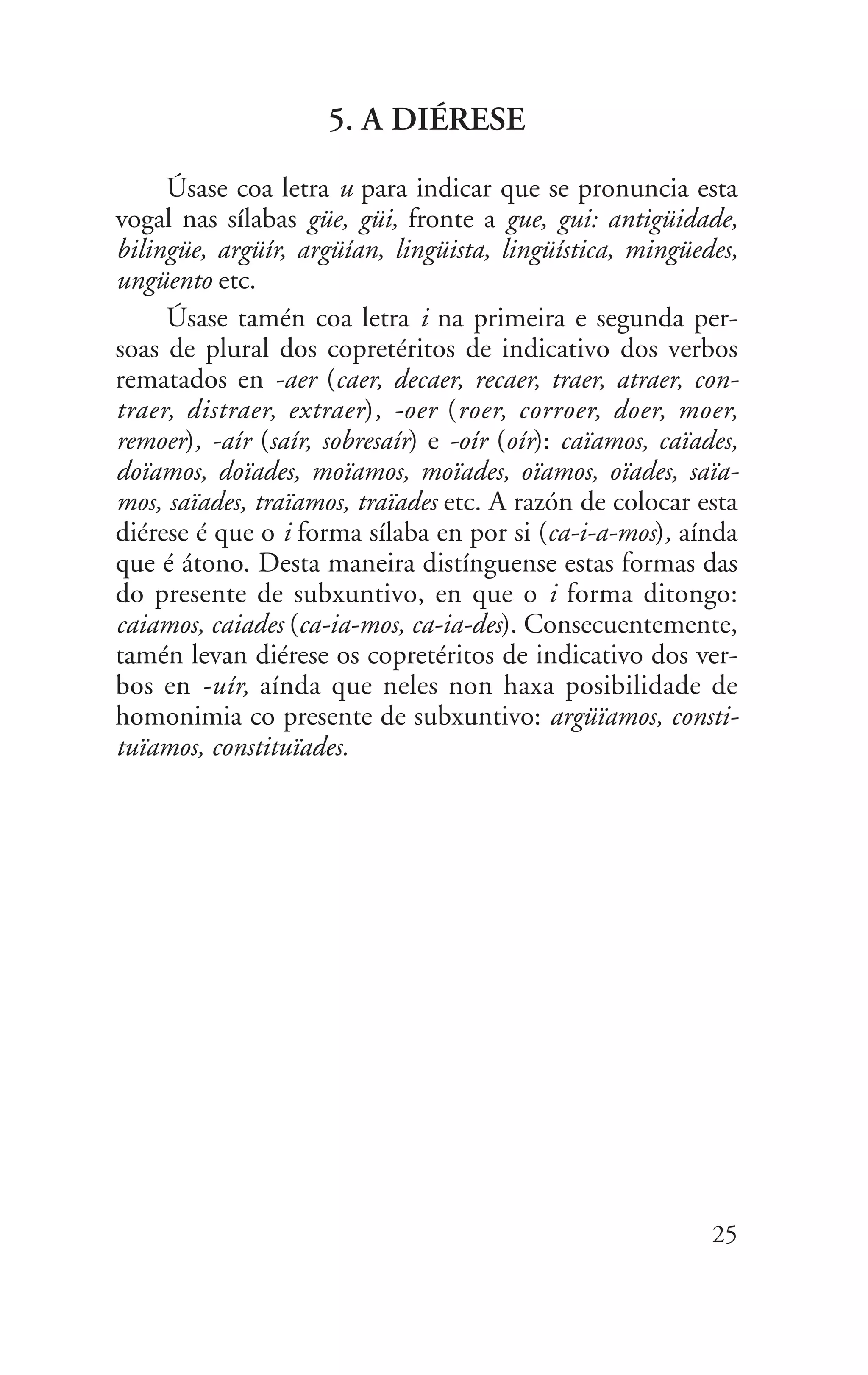 5. A DIÉRESE
Úsase coa letra u para indicar que se pronuncia esta
vogal nas sílabas güe, güi, fronte a gue, gui: antigüidade,
bilingüe, argüír, argüían, lingüista, lingüística, mingüedes,
ungüento etc.
Úsase tamén coa letra i na primeira e segunda per-
soas de plural dos copretéritos de indicativo dos verbos
rematados en -aer (caer, decaer, recaer, traer, atraer, con-
traer, distraer, extraer), -oer (roer, corroer, doer, moer,
remoer), -aír (saír, sobresaír) e -oír (oír): caïamos, caïades,
doïamos, doïades, moïamos, moïades, oïamos, oïades, saïa-
mos, saïades, traïamos, traïades etc. A razón de colocar esta
diérese é que o i forma sílaba en por si (ca-i-a-mos), aínda
que é átono. Desta maneira distínguense estas formas das
do presente de subxuntivo, en que o i forma ditongo:
caiamos, caiades (ca-ia-mos, ca-ia-des). Consecuentemente,
tamén levan diérese os copretéritos de indicativo dos ver-
bos en -uír, aínda que neles non haxa posibilidade de
homonimia co presente de subxuntivo: argüïamos, consti-
tuïamos, constituïades.
25
 