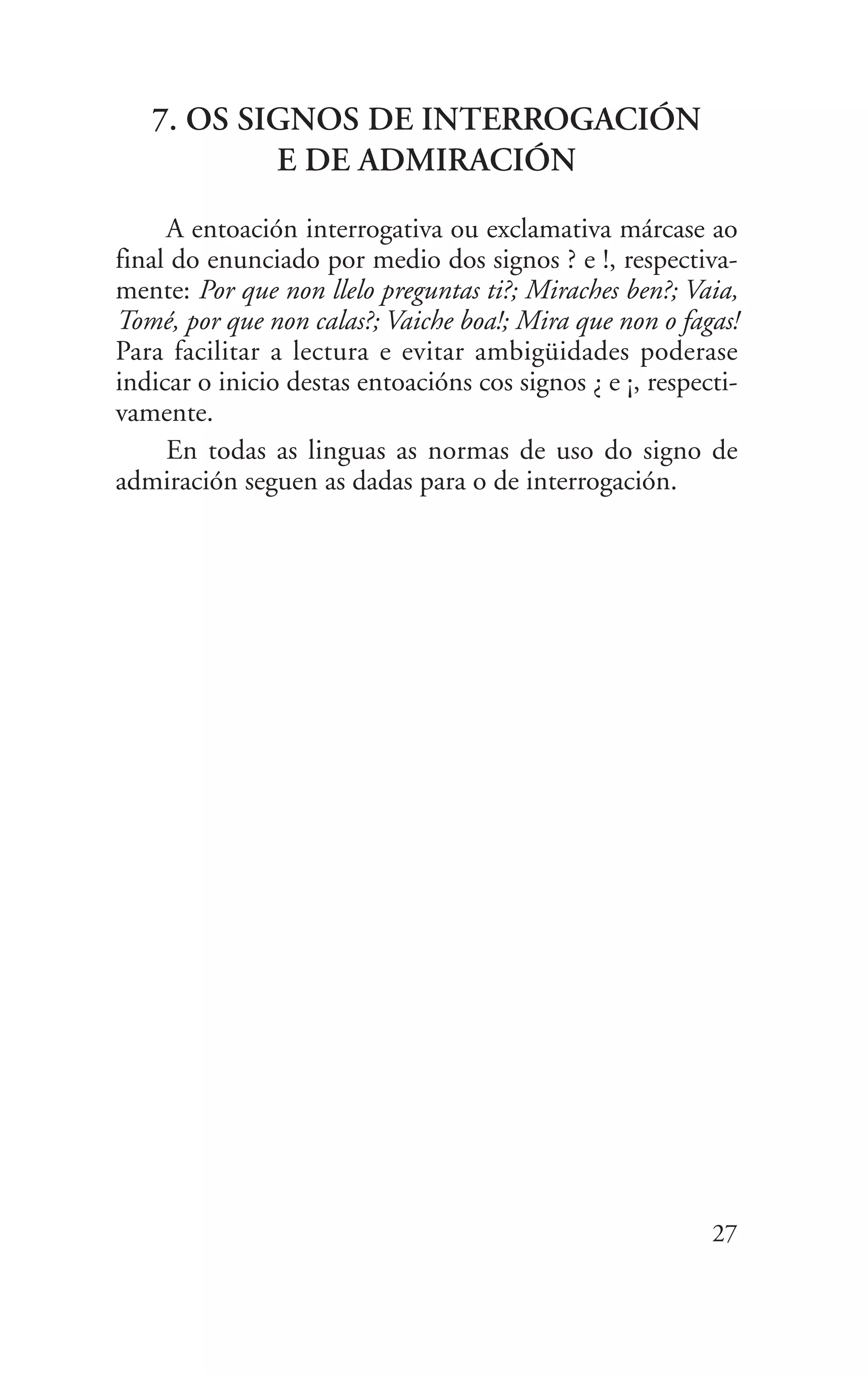 7. OS SIGNOS DE INTERROGACIÓN
E DE ADMIRACIÓN
A entoación interrogativa ou exclamativa márcase ao
final do enunciado por medio dos signos ? e !, respectiva-
mente: Por que non llelo preguntas ti?; Miraches ben?; Vaia,
Tomé, por que non calas?; Vaiche boa!; Mira que non o fagas!
Para facilitar a lectura e evitar ambigüidades poderase
indicar o inicio destas entoacións cos signos ¿ e ¡, respecti-
vamente.
En todas as linguas as normas de uso do signo de
admiración seguen as dadas para o de interrogación.
27
 