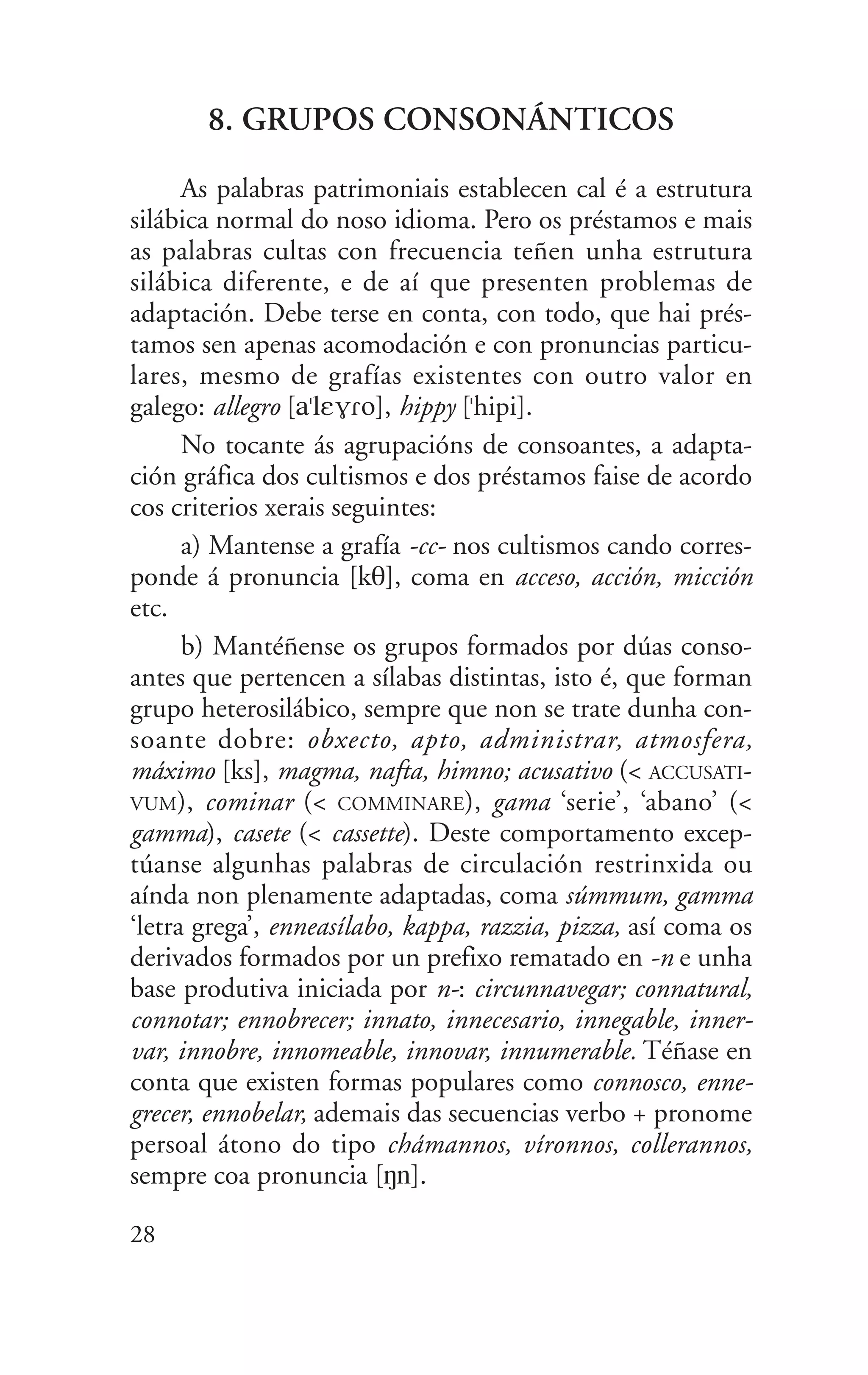 8. GRUPOS CONSONÁNTICOS
As palabras patrimoniais establecen cal é a estrutura
silábica normal do noso idioma. Pero os préstamos e mais
as palabras cultas con frecuencia teñen unha estrutura
silábica diferente, e de aí que presenten problemas de
adaptación. Debe terse en conta, con todo, que hai prés-
tamos sen apenas acomodación e con pronuncias particu-
lares, mesmo de grafías existentes con outro valor en
galego: allegro [a"lEV|o], hippy ["hipi].
No tocante ás agrupacións de consoantes, a adapta-
ción gráfica dos cultismos e dos préstamos faise de acordo
cos criterios xerais seguintes:
a) Mantense a grafía -cc- nos cultismos cando corres-
ponde á pronuncia [kT], coma en acceso, acción, micción
etc.
b) Mantéñense os grupos formados por dúas conso-
antes que pertencen a sílabas distintas, isto é, que forman
grupo heterosilábico, sempre que non se trate dunha con-
soante dobre: obxecto, apto, administrar, atmosfera,
máximo [ks], magma, nafta, himno; acusativo (< ACCUSATI-
VUM), cominar (< COMMINARE), gama ‘serie’, ‘abano’ (<
gamma), casete (< cassette). Deste comportamento excep-
túanse algunhas palabras de circulación restrinxida ou
aínda non plenamente adaptadas, coma súmmum, gamma
‘letra grega’, enneasílabo, kappa, razzia, pizza, así coma os
derivados formados por un prefixo rematado en -n e unha
base produtiva iniciada por n-: circunnavegar; connatural,
connotar; ennobrecer; innato, innecesario, innegable, inner-
var, innobre, innomeable, innovar, innumerable. Téñase en
conta que existen formas populares como connosco, enne-
grecer, ennobelar, ademais das secuencias verbo + pronome
persoal átono do tipo chámannos, víronnos, collerannos,
sempre coa pronuncia [Nn].
28
 