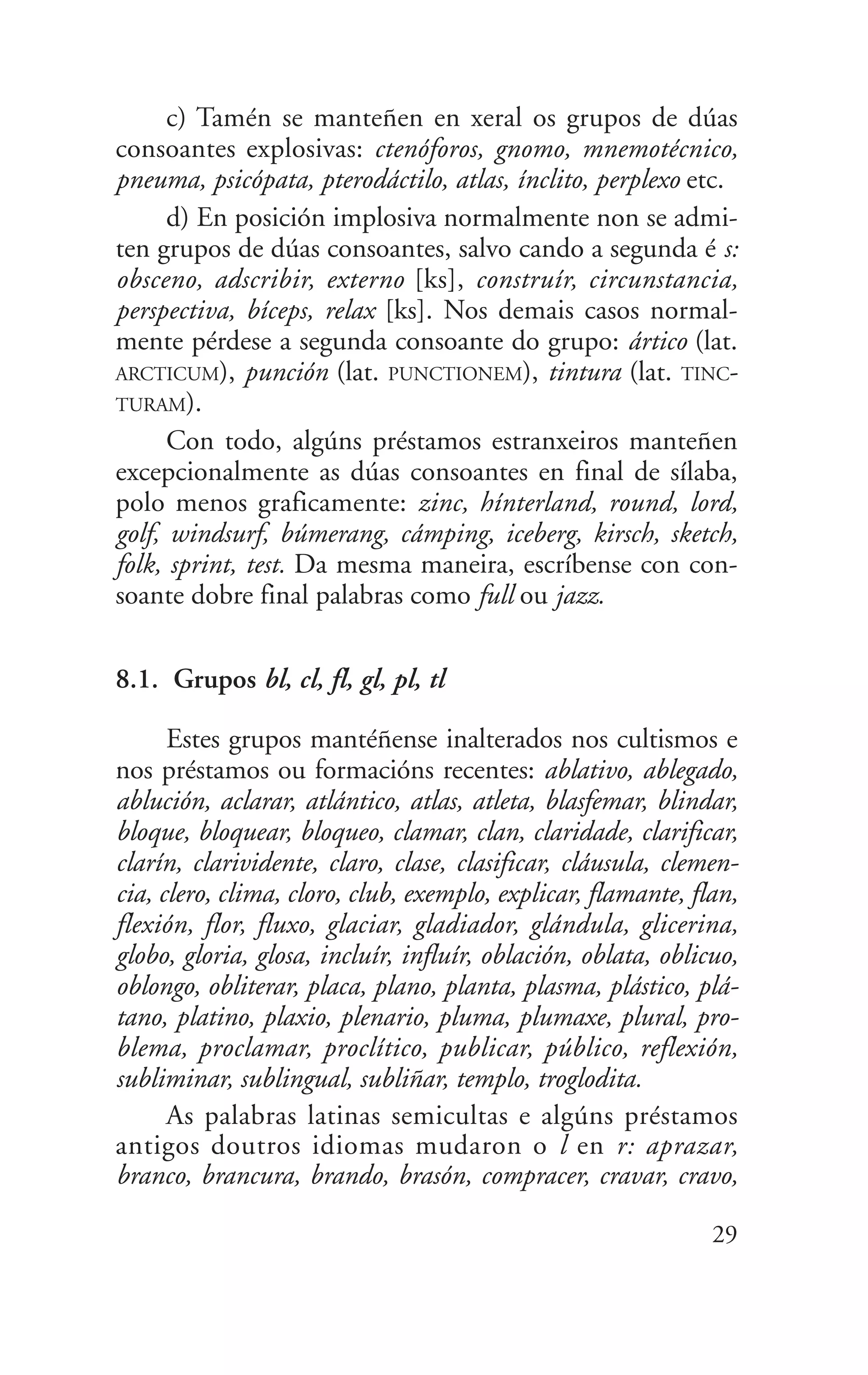 c) Tamén se manteñen en xeral os grupos de dúas
consoantes explosivas: ctenóforos, gnomo, mnemotécnico,
pneuma, psicópata, pterodáctilo, atlas, ínclito, perplexo etc.
d) En posición implosiva normalmente non se admi-
ten grupos de dúas consoantes, salvo cando a segunda é s:
obsceno, adscribir, externo [ks], construír, circunstancia,
perspectiva, bíceps, relax [ks]. Nos demais casos normal-
mente pérdese a segunda consoante do grupo: ártico (lat.
ARCTICUM), punción (lat. PUNCTIONEM), tintura (lat. TINC-
TURAM).
Con todo, algúns préstamos estranxeiros manteñen
excepcionalmente as dúas consoantes en final de sílaba,
polo menos graficamente: zinc, hínterland, round, lord,
golf, windsurf, búmerang, cámping, iceberg, kirsch, sketch,
folk, sprint, test. Da mesma maneira, escríbense con con-
soante dobre final palabras como full ou jazz.
8.1. Grupos bl, cl, fl, gl, pl, tl
Estes grupos mantéñense inalterados nos cultismos e
nos préstamos ou formacións recentes: ablativo, ablegado,
ablución, aclarar, atlántico, atlas, atleta, blasfemar, blindar,
bloque, bloquear, bloqueo, clamar, clan, claridade, clarificar,
clarín, clarividente, claro, clase, clasificar, cláusula, clemen-
cia, clero, clima, cloro, club, exemplo, explicar, flamante, flan,
flexión, flor, fluxo, glaciar, gladiador, glándula, glicerina,
globo, gloria, glosa, incluír, influír, oblación, oblata, oblicuo,
oblongo, obliterar, placa, plano, planta, plasma, plástico, plá-
tano, platino, plaxio, plenario, pluma, plumaxe, plural, pro-
blema, proclamar, proclítico, publicar, público, reflexión,
subliminar, sublingual, subliñar, templo, troglodita.
As palabras latinas semicultas e algúns préstamos
antigos doutros idiomas mudaron o l en r: aprazar,
branco, brancura, brando, brasón, compracer, cravar, cravo,
29
 