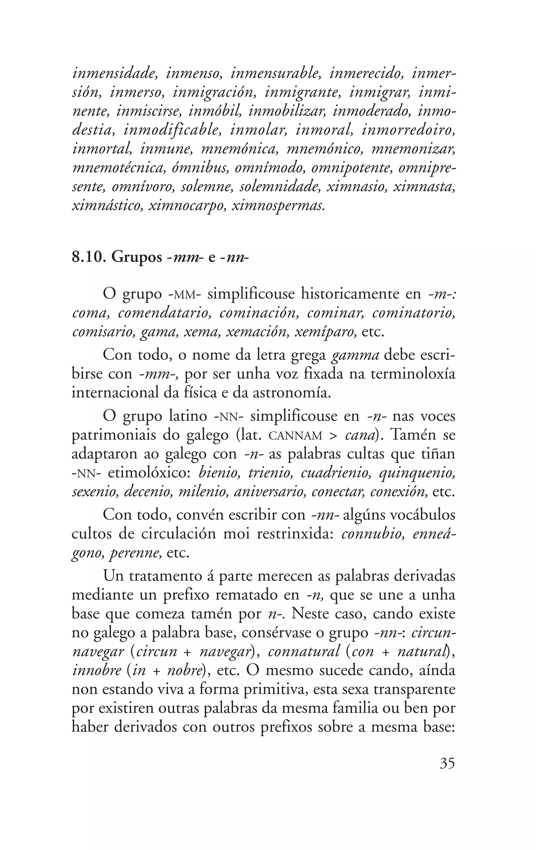 inmensidade, inmenso, inmensurable, inmerecido, inmer-
sión, inmerso, inmigración, inmigrante, inmigrar, inmi-
nente, inmiscirse, inmóbil, inmobilizar, inmoderado, inmo-
destia, inmodificable, inmolar, inmoral, inmorredoiro,
inmortal, inmune, mnemónica, mnemónico, mnemonizar,
mnemotécnica, ómnibus, omnímodo, omnipotente, omnipre-
sente, omnívoro, solemne, solemnidade, ximnasio, ximnasta,
ximnástico, ximnocarpo, ximnospermas.
8.10. Grupos -mm- e -nn-
O grupo -MM- simplificouse historicamente en -m-:
coma, comendatario, cominación, cominar, cominatorio,
comisario, gama, xema, xemación, xemíparo, etc.
Con todo, o nome da letra grega gamma debe escri-
birse con -mm-, por ser unha voz fixada na terminoloxía
internacional da física e da astronomía.
O grupo latino -NN- simplificouse en -n- nas voces
patrimoniais do galego (lat. CANNAM > cana). Tamén se
adaptaron ao galego con -n- as palabras cultas que tiñan
-NN- etimolóxico: bienio, trienio, cuadrienio, quinquenio,
sexenio, decenio, milenio, aniversario, conectar, conexión, etc.
Con todo, convén escribir con -nn- algúns vocábulos
cultos de circulación moi restrinxida: connubio, enneá-
gono, perenne, etc.
Un tratamento á parte merecen as palabras derivadas
mediante un prefixo rematado en -n, que se une a unha
base que comeza tamén por n-. Neste caso, cando existe
no galego a palabra base, consérvase o grupo -nn-: circun-
navegar (circun + navegar), connatural (con + natural),
innobre (in + nobre), etc. O mesmo sucede cando, aínda
non estando viva a forma primitiva, esta sexa transparente
por existiren outras palabras da mesma familia ou ben por
haber derivados con outros prefixos sobre a mesma base:
35
 