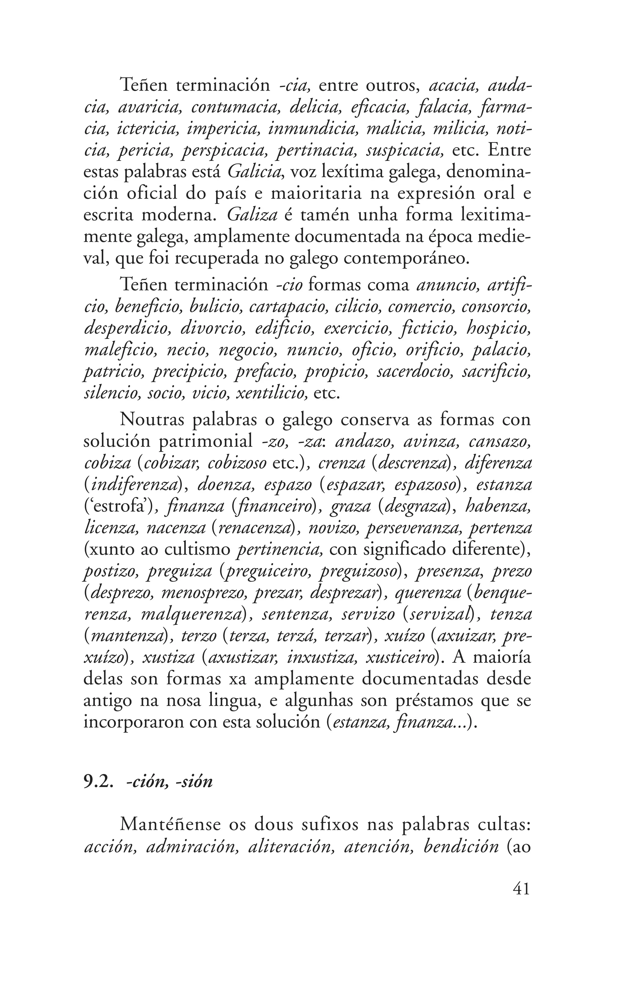 Teñen terminación -cia, entre outros, acacia, auda-
cia, avaricia, contumacia, delicia, eficacia, falacia, farma-
cia, ictericia, impericia, inmundicia, malicia, milicia, noti-
cia, pericia, perspicacia, pertinacia, suspicacia, etc. Entre
estas palabras está Galicia, voz lexítima galega, denomina-
ción oficial do país e maioritaria na expresión oral e
escrita moderna. Galiza é tamén unha forma lexitima-
mente galega, amplamente documentada na época medie-
val, que foi recuperada no galego contemporáneo.
Teñen terminación -cio formas coma anuncio, artifi-
cio, beneficio, bulicio, cartapacio, cilicio, comercio, consorcio,
desperdicio, divorcio, edificio, exercicio, ficticio, hospicio,
maleficio, necio, negocio, nuncio, oficio, orificio, palacio,
patricio, precipicio, prefacio, propicio, sacerdocio, sacrificio,
silencio, socio, vicio, xentilicio, etc.
Noutras palabras o galego conserva as formas con
solución patrimonial -zo, -za: andazo, avinza, cansazo,
cobiza (cobizar, cobizoso etc.), crenza (descrenza), diferenza
(indiferenza), doenza, espazo (espazar, espazoso), estanza
(‘estrofa’), finanza (financeiro), graza (desgraza), habenza,
licenza, nacenza (renacenza), novizo, perseveranza, pertenza
(xunto ao cultismo pertinencia, con significado diferente),
postizo, preguiza (preguiceiro, preguizoso), presenza, prezo
(desprezo, menosprezo, prezar, desprezar), querenza (benque-
renza, malquerenza), sentenza, servizo (servizal), tenza
(mantenza), terzo (terza, terzá, terzar), xuízo (axuizar, pre-
xuízo), xustiza (axustizar, inxustiza, xusticeiro). A maioría
delas son formas xa amplamente documentadas desde
antigo na nosa lingua, e algunhas son préstamos que se
incorporaron con esta solución (estanza, finanza...).
9.2. -ción, -sión
Mantéñense os dous sufixos nas palabras cultas:
acción, admiración, aliteración, atención, bendición (ao
41
 