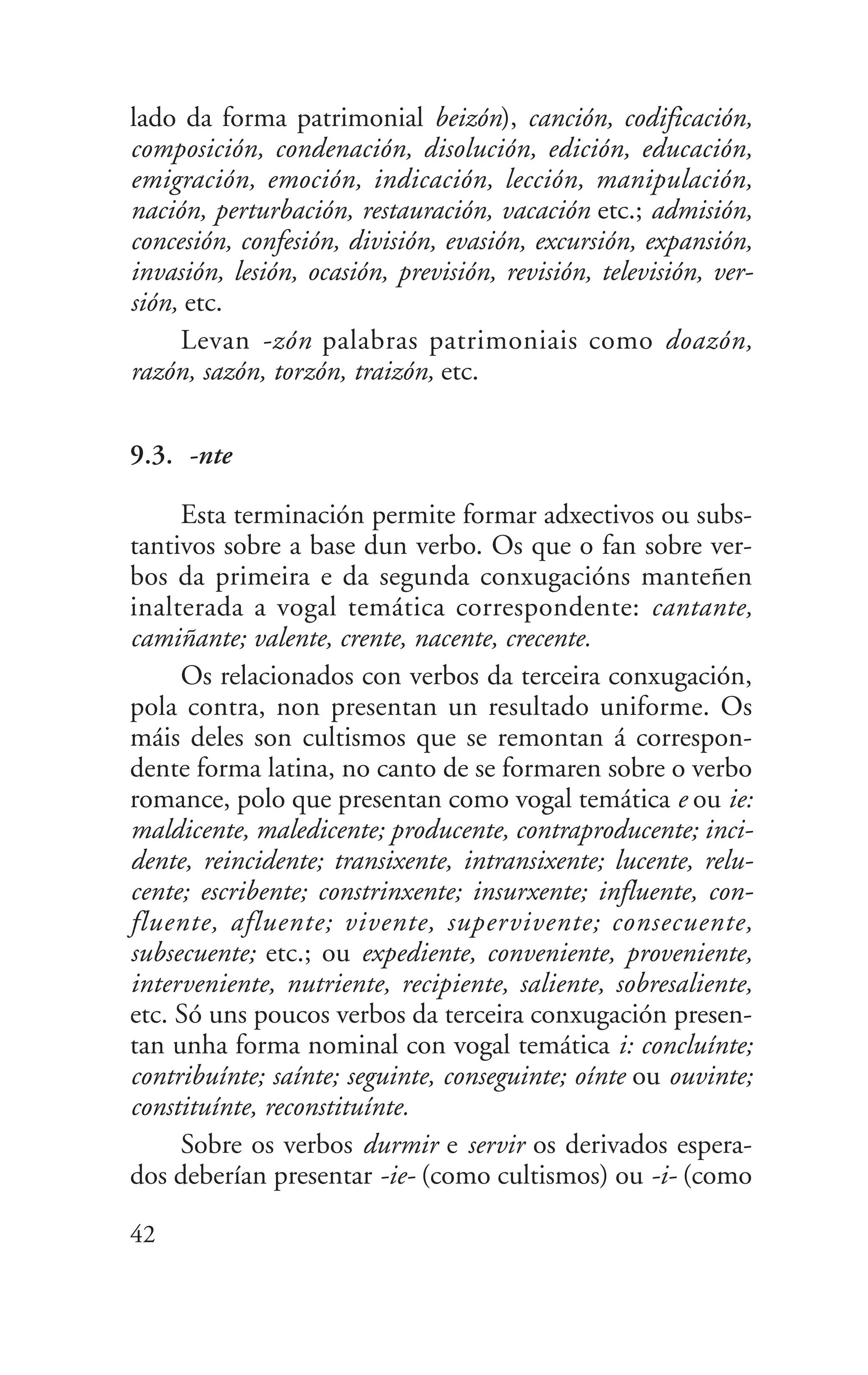lado da forma patrimonial beizón), canción, codificación,
composición, condenación, disolución, edición, educación,
emigración, emoción, indicación, lección, manipulación,
nación, perturbación, restauración, vacación etc.; admisión,
concesión, confesión, división, evasión, excursión, expansión,
invasión, lesión, ocasión, previsión, revisión, televisión, ver-
sión, etc.
Levan -zón palabras patrimoniais como doazón,
razón, sazón, torzón, traizón, etc.
9.3. -nte
Esta terminación permite formar adxectivos ou subs-
tantivos sobre a base dun verbo. Os que o fan sobre ver-
bos da primeira e da segunda conxugacións manteñen
inalterada a vogal temática correspondente: cantante,
camiñante; valente, crente, nacente, crecente.
Os relacionados con verbos da terceira conxugación,
pola contra, non presentan un resultado uniforme. Os
máis deles son cultismos que se remontan á correspon-
dente forma latina, no canto de se formaren sobre o verbo
romance, polo que presentan como vogal temática e ou ie:
maldicente, maledicente; producente, contraproducente; inci-
dente, reincidente; transixente, intransixente; lucente, relu-
cente; escribente; constrinxente; insurxente; influente, con-
fluente, afluente; vivente, supervivente; consecuente,
subsecuente; etc.; ou expediente, conveniente, proveniente,
interveniente, nutriente, recipiente, saliente, sobresaliente,
etc. Só uns poucos verbos da terceira conxugación presen-
tan unha forma nominal con vogal temática i: concluínte;
contribuínte; saínte; seguinte, conseguinte; oínte ou ouvinte;
constituínte, reconstituínte.
Sobre os verbos durmir e servir os derivados espera-
dos deberían presentar -ie- (como cultismos) ou -i- (como
42
 
