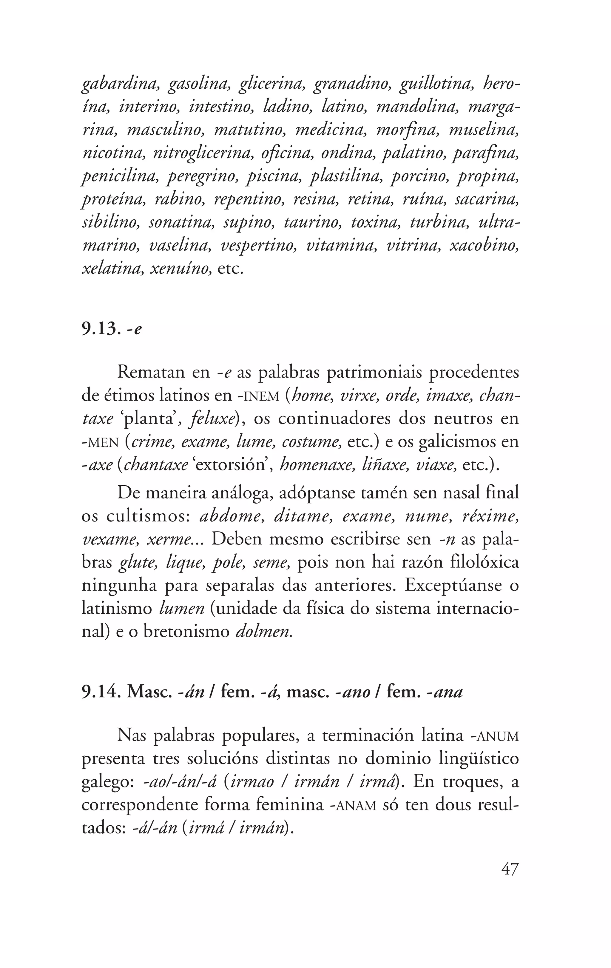 gabardina, gasolina, glicerina, granadino, guillotina, hero-
ína, interino, intestino, ladino, latino, mandolina, marga-
rina, masculino, matutino, medicina, morfina, muselina,
nicotina, nitroglicerina, oficina, ondina, palatino, parafina,
penicilina, peregrino, piscina, plastilina, porcino, propina,
proteína, rabino, repentino, resina, retina, ruína, sacarina,
sibilino, sonatina, supino, taurino, toxina, turbina, ultra-
marino, vaselina, vespertino, vitamina, vitrina, xacobino,
xelatina, xenuíno, etc.
9.13. -e
Rematan en -e as palabras patrimoniais procedentes
de étimos latinos en -INEM (home, virxe, orde, imaxe, chan-
taxe ‘planta’, feluxe), os continuadores dos neutros en
-MEN (crime, exame, lume, costume, etc.) e os galicismos en
-axe (chantaxe ‘extorsión’, homenaxe, liñaxe, viaxe, etc.).
De maneira análoga, adóptanse tamén sen nasal final
os cultismos: abdome, ditame, exame, nume, réxime,
vexame, xerme... Deben mesmo escribirse sen -n as pala-
bras glute, lique, pole, seme, pois non hai razón filolóxica
ningunha para separalas das anteriores. Exceptúanse o
latinismo lumen (unidade da física do sistema internacio-
nal) e o bretonismo dolmen.
9.14. Masc. -án / fem. -á, masc. -ano / fem. -ana
Nas palabras populares, a terminación latina -ANUM
presenta tres solucións distintas no dominio lingüístico
galego: -ao/-án/-á (irmao / irmán / irmá). En troques, a
correspondente forma feminina -ANAM só ten dous resul-
tados: -á/-án (irmá / irmán).
47
 