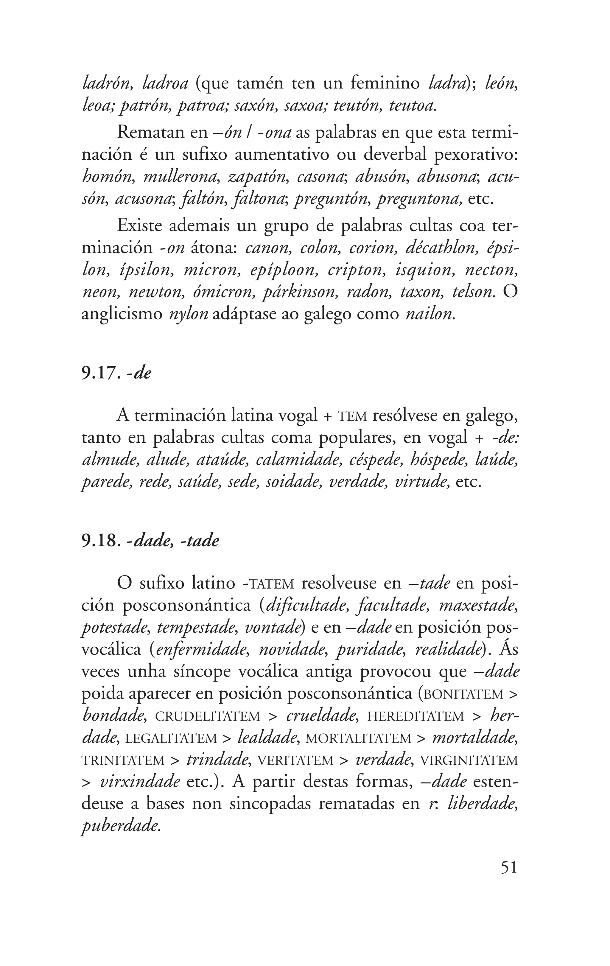 ladrón, ladroa (que tamén ten un feminino ladra); león,
leoa; patrón, patroa; saxón, saxoa; teutón, teutoa.
Rematan en –ón / -ona as palabras en que esta termi-
nación é un sufixo aumentativo ou deverbal pexorativo:
homón, mullerona, zapatón, casona; abusón, abusona; acu-
són, acusona; faltón, faltona; preguntón, preguntona, etc.
Existe ademais un grupo de palabras cultas coa ter-
minación -on átona: canon, colon, corion, décathlon, épsi-
lon, ípsilon, micron, epíploon, cripton, isquion, necton,
neon, newton, ómicron, párkinson, radon, taxon, telson. O
anglicismo nylon adáptase ao galego como nailon.
9.17. -de
A terminación latina vogal + TEM resólvese en galego,
tanto en palabras cultas coma populares, en vogal + -de:
almude, alude, ataúde, calamidade, céspede, hóspede, laúde,
parede, rede, saúde, sede, soidade, verdade, virtude, etc.
9.18. -dade, -tade
O sufixo latino -TATEM resolveuse en –tade en posi-
ción posconsonántica (dificultade, facultade, maxestade,
potestade, tempestade, vontade) e en –dade en posición pos-
vocálica (enfermidade, novidade, puridade, realidade). Ás
veces unha síncope vocálica antiga provocou que –dade
poida aparecer en posición posconsonántica (BONITATEM >
bondade, CRUDELITATEM > crueldade, HEREDITATEM > her-
dade, LEGALITATEM > lealdade, MORTALITATEM > mortaldade,
TRINITATEM > trindade, VERITATEM > verdade, VIRGINITATEM
> virxindade etc.). A partir destas formas, –dade esten-
deuse a bases non sincopadas rematadas en r: liberdade,
puberdade.
51
 