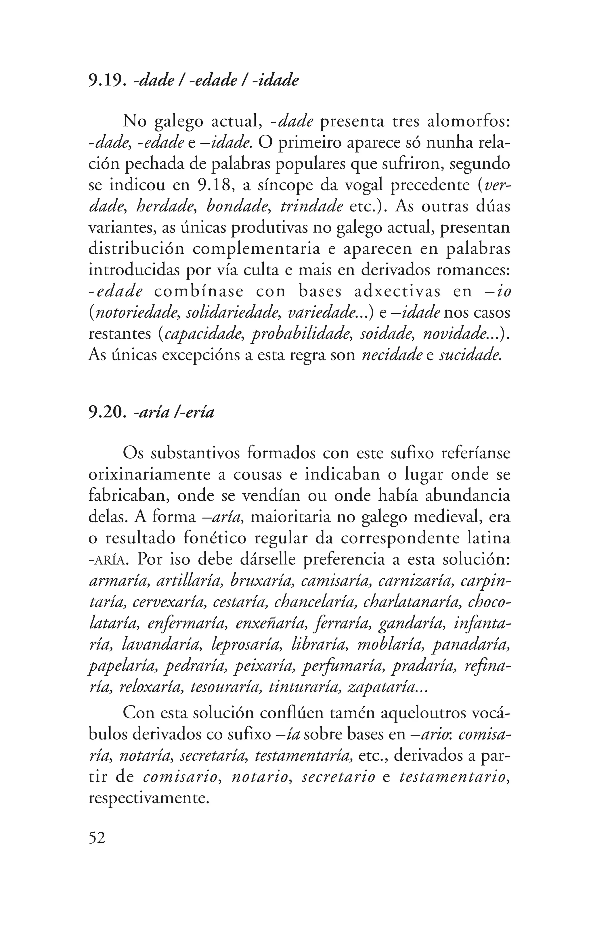 9.19. -dade / -edade / -idade
No galego actual, -dade presenta tres alomorfos:
-dade, -edade e –idade. O primeiro aparece só nunha rela-
ción pechada de palabras populares que sufriron, segundo
se indicou en 9.18, a síncope da vogal precedente (ver-
dade, herdade, bondade, trindade etc.). As outras dúas
variantes, as únicas produtivas no galego actual, presentan
distribución complementaria e aparecen en palabras
introducidas por vía culta e mais en derivados romances:
-edade combínase con bases adxectivas en –io
(notoriedade, solidariedade, variedade...) e –idade nos casos
restantes (capacidade, probabilidade, soidade, novidade...).
As únicas excepcións a esta regra son necidade e sucidade.
9.20. -aría /-ería
Os substantivos formados con este sufixo referíanse
orixinariamente a cousas e indicaban o lugar onde se
fabricaban, onde se vendían ou onde había abundancia
delas. A forma –aría, maioritaria no galego medieval, era
o resultado fonético regular da correspondente latina
-ARÍA. Por iso debe dárselle preferencia a esta solución:
armaría, artillaría, bruxaría, camisaría, carnizaría, carpin-
taría, cervexaría, cestaría, chancelaría, charlatanaría, choco-
lataría, enfermaría, enxeñaría, ferraría, gandaría, infanta-
ría, lavandaría, leprosaría, libraría, moblaría, panadaría,
papelaría, pedraría, peixaría, perfumaría, pradaría, refina-
ría, reloxaría, tesouraría, tinturaría, zapataría...
Con esta solución conflúen tamén aqueloutros vocá-
bulos derivados co sufixo –ía sobre bases en –ario: comisa-
ría, notaría, secretaría, testamentaría, etc., derivados a par-
tir de comisario, notario, secretario e testamentario,
respectivamente.
52
 