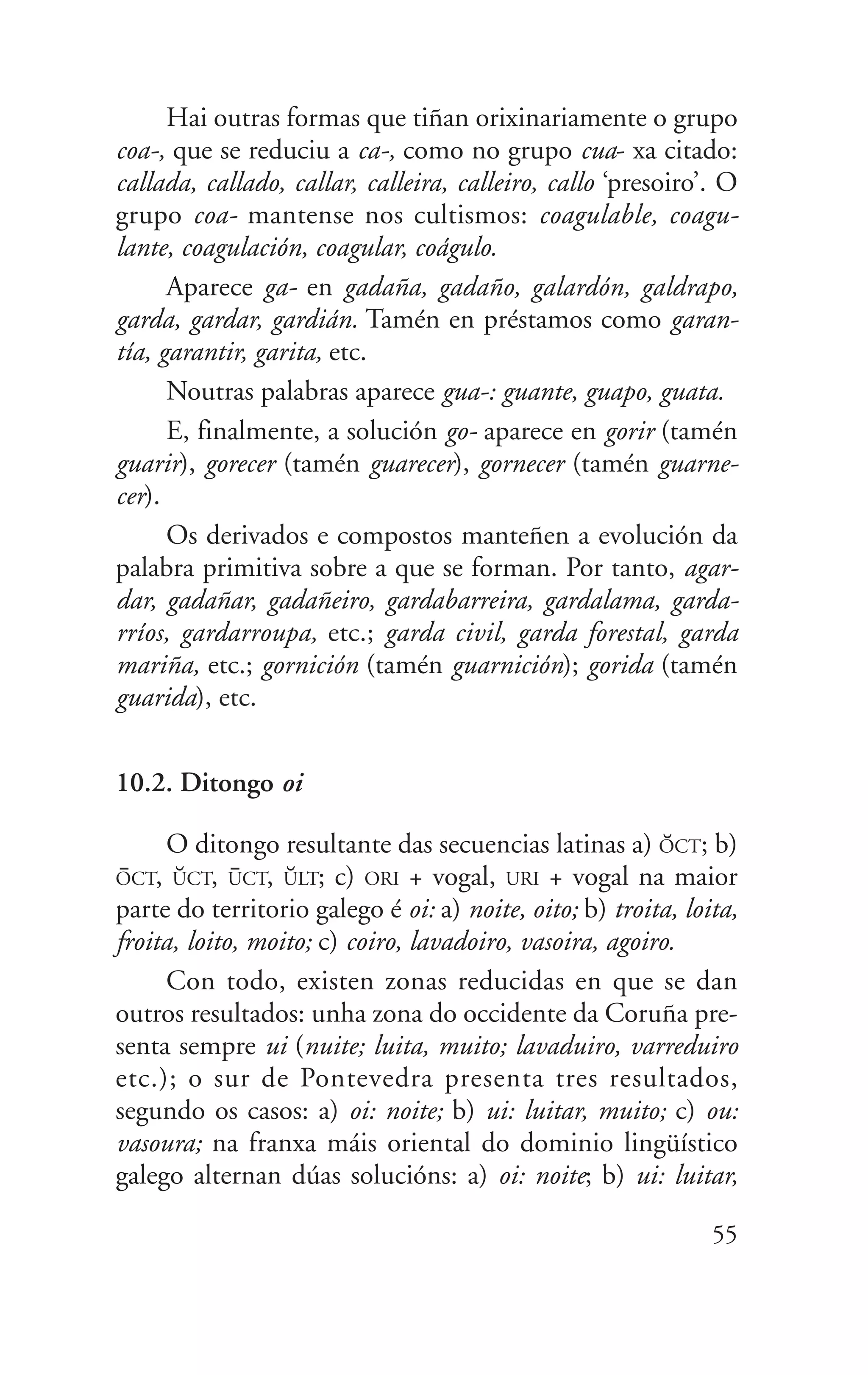 Hai outras formas que tiñan orixinariamente o grupo
coa-, que se reduciu a ca-, como no grupo cua- xa citado:
callada, callado, callar, calleira, calleiro, callo ‘presoiro’. O
grupo coa- mantense nos cultismos: coagulable, coagu-
lante, coagulación, coagular, coágulo.
Aparece ga- en gadaña, gadaño, galardón, galdrapo,
garda, gardar, gardián. Tamén en préstamos como garan-
tía, garantir, garita, etc.
Noutras palabras aparece gua-: guante, guapo, guata.
E, finalmente, a solución go- aparece en gorir (tamén
guarir), gorecer (tamén guarecer), gornecer (tamén guarne-
cer).
Os derivados e compostos manteñen a evolución da
palabra primitiva sobre a que se forman. Por tanto, agar-
dar, gadañar, gadañeiro, gardabarreira, gardalama, garda-
rríos, gardarroupa, etc.; garda civil, garda forestal, garda
mariña, etc.; gornición (tamén guarnición); gorida (tamén
guarida), etc.
10.2. Ditongo oi
O ditongo resultante das secuencias latinas a) O*CT; b)
O@CT, U*CT, U@CT, U*LT; c) ORI + vogal, URI + vogal na maior
parte do territorio galego é oi: a) noite, oito; b) troita, loita,
froita, loito, moito; c) coiro, lavadoiro, vasoira, agoiro.
Con todo, existen zonas reducidas en que se dan
outros resultados: unha zona do occidente da Coruña pre-
senta sempre ui (nuite; luita, muito; lavaduiro, varreduiro
etc.); o sur de Pontevedra presenta tres resultados,
segundo os casos: a) oi: noite; b) ui: luitar, muito; c) ou:
vasoura; na franxa máis oriental do dominio lingüístico
galego alternan dúas solucións: a) oi: noite; b) ui: luitar,
55
 