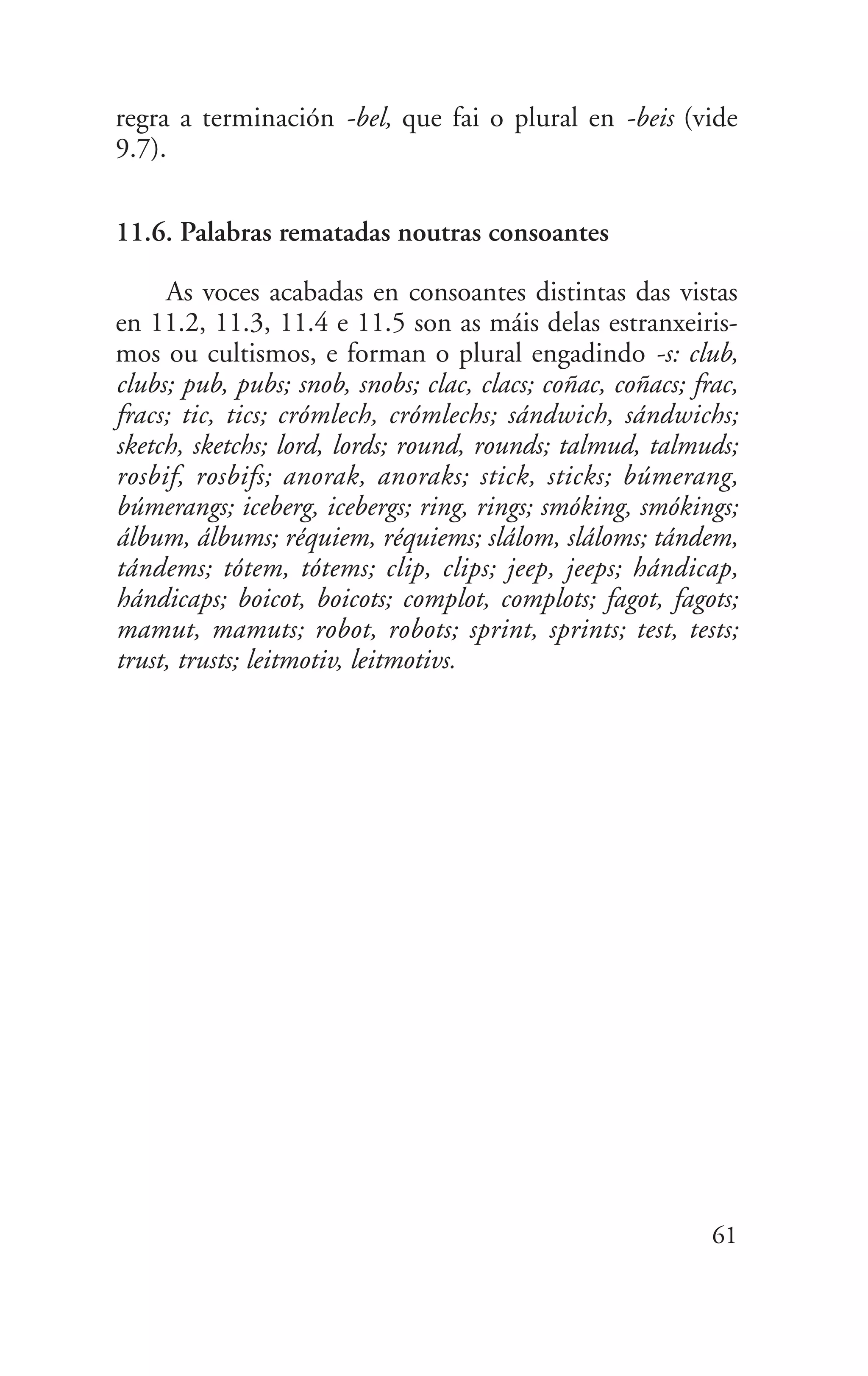 regra a terminación -bel, que fai o plural en -beis (vide
9.7).
11.6. Palabras rematadas noutras consoantes
As voces acabadas en consoantes distintas das vistas
en 11.2, 11.3, 11.4 e 11.5 son as máis delas estranxeiris-
mos ou cultismos, e forman o plural engadindo -s: club,
clubs; pub, pubs; snob, snobs; clac, clacs; coñac, coñacs; frac,
fracs; tic, tics; crómlech, crómlechs; sándwich, sándwichs;
sketch, sketchs; lord, lords; round, rounds; talmud, talmuds;
rosbif, rosbifs; anorak, anoraks; stick, sticks; búmerang,
búmerangs; iceberg, icebergs; ring, rings; smóking, smókings;
álbum, álbums; réquiem, réquiems; slálom, sláloms; tándem,
tándems; tótem, tótems; clip, clips; jeep, jeeps; hándicap,
hándicaps; boicot, boicots; complot, complots; fagot, fagots;
mamut, mamuts; robot, robots; sprint, sprints; test, tests;
trust, trusts; leitmotiv, leitmotivs.
61
 