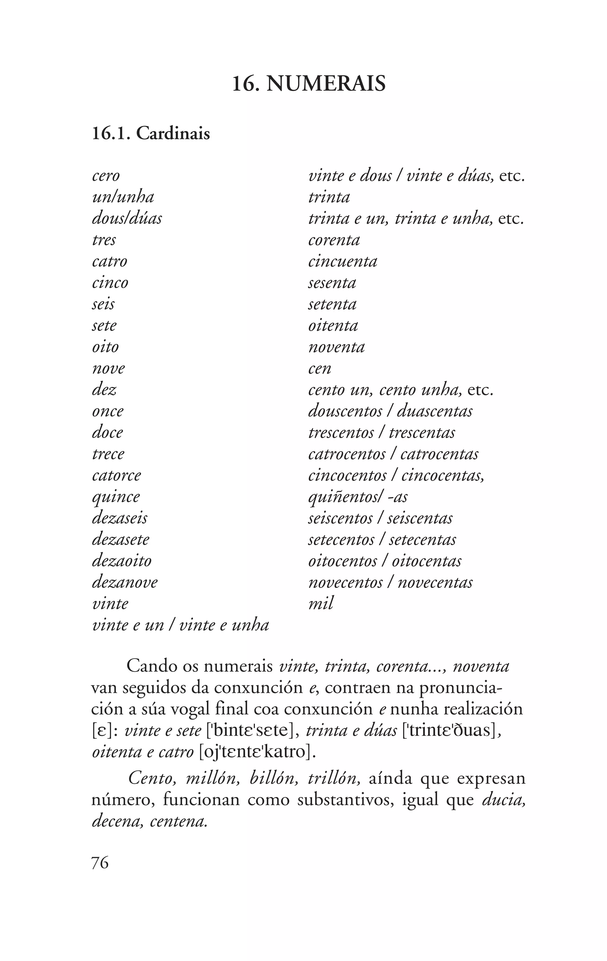 16. NUMERAIS
16.1. Cardinais
cero
un/unha
dous/dúas
tres
catro
cinco
seis
sete
oito
nove
dez
once
doce
trece
catorce
quince
dezaseis
dezasete
dezaoito
dezanove
vinte
vinte e un / vinte e unha
76
vinte e dous / vinte e dúas, etc.
trinta
trinta e un, trinta e unha, etc.
corenta
cincuenta
sesenta
setenta
oitenta
noventa
cen
cento un, cento unha, etc.
douscentos / duascentas
trescentos / trescentas
catrocentos / catrocentas
cincocentos / cincocentas,
quiñentos/ -as
seiscentos / seiscentas
setecentos / setecentas
oitocentos / oitocentas
novecentos / novecentas
mil
Cando os numerais vinte, trinta, corenta..., noventa
van seguidos da conxunción e, contraen na pronuncia-
ción a súa vogal final coa conxunción e nunha realización
[E]: vinte e sete ["bintE"sEte], trinta e dúas ["trintE"Duas],
oitenta e catro [oj"tEntE"katro].
Cento, millón, billón, trillón, aínda que expresan
número, funcionan como substantivos, igual que ducia,
decena, centena.
 
