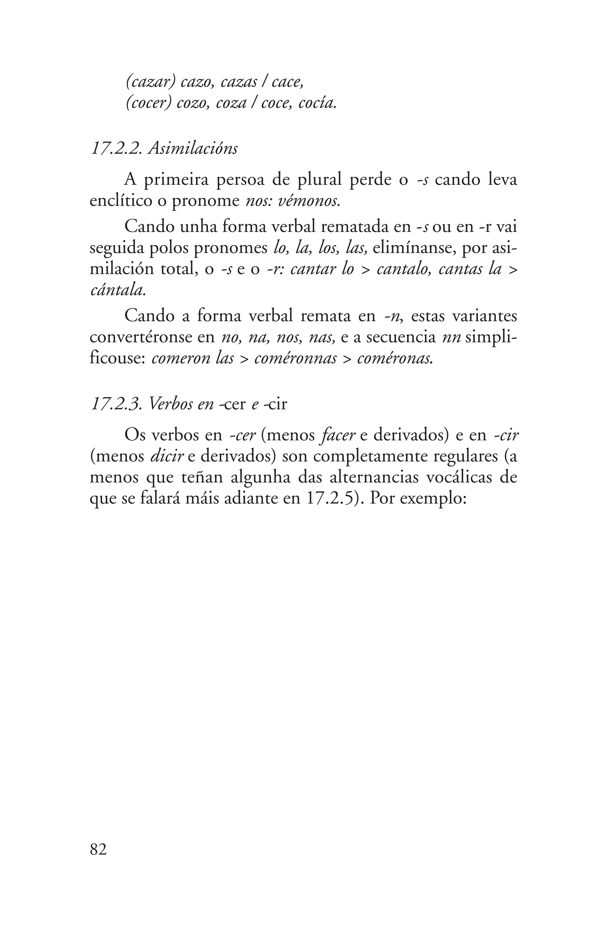 (cazar) cazo, cazas / cace,
(cocer) cozo, coza / coce, cocía.
17.2.2. Asimilacións
A primeira persoa de plural perde o -s cando leva
enclítico o pronome nos: vémonos.
Cando unha forma verbal rematada en -s ou en -r vai
seguida polos pronomes lo, la, los, las, elimínanse, por asi-
milación total, o -s e o -r: cantar lo > cantalo, cantas la >
cántala.
Cando a forma verbal remata en -n, estas variantes
convertéronse en no, na, nos, nas, e a secuencia nn simpli-
ficouse: comeron las > coméronnas > coméronas.
17.2.3. Verbos en -cer e -cir
Os verbos en -cer (menos facer e derivados) e en -cir
(menos dicir e derivados) son completamente regulares (a
menos que teñan algunha das alternancias vocálicas de
que se falará máis adiante en 17.2.5). Por exemplo:
82
 