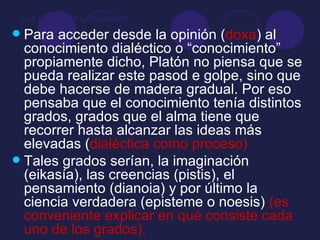 Los grados del conocimiento Para acceder desde la opinión ( doxa ) al conocimiento dialéctico o “conocimiento” propiamente dicho, Platón no piensa que se pueda realizar este pasod e golpe, sino que debe hacerse de madera gradual. Por eso pensaba que el conocimiento tenía distintos grados, grados que el alma tiene que recorrer hasta alcanzar las ideas más elevadas ( dialéctica como proceso) Tales grados serían, la imaginación (eikasía), las creencias (pistis), el pensamiento (dianoia) y por último la ciencia verdadera (episteme o noesis)  (es conveniente explicar en qué consiste cada uno de los grados). 