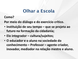 Olhar a Escola
Como?
Por meio do diálogo e do exercício crítico.
• Instituição de seu tempo – que se projeta ao
futuro na formação da cidadania;
• Elo integrador – cultura/sujeitos;
• O educador e o aluno na sociedade do
conhecimento – Professor – agente criador,
inovador, mediador na relação mestre e aluno.
 