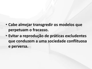 • Cabe almejar transgredir os modelos que
perpetuam o fracasso.
• Evitar a reprodução de práticas excludentes
que conduzem a uma sociedade conflituosa
e perversa.
 