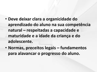 • Deve deixar clara a organicidade do
aprendizado do aluno na sua competência
natural – respeitadas a capacidade e
maturidade e a idade da criança e do
adolescente.
• Normas, preceitos legais – fundamentos
para alavancar o progresso do aluno.
 