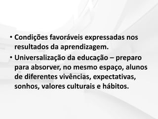 • Condições favoráveis expressadas nos
resultados da aprendizagem.
• Universalização da educação – preparo
para absorver, no mesmo espaço, alunos
de diferentes vivências, expectativas,
sonhos, valores culturais e hábitos.
 
