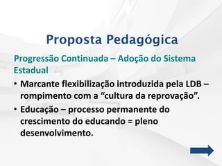 Progressão Continuada – Adoção do Sistema
Estadual
• Marcante flexibilização introduzida pela LDB –
rompimento com a “cultura da reprovação”.
• Educação – processo permanente do
crescimento do educando = pleno
desenvolvimento.
Proposta Pedagógica
 