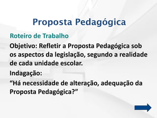 Roteiro de Trabalho
Objetivo: Refletir a Proposta Pedagógica sob
os aspectos da legislação, segundo a realidade
de cada unidade escolar.
Indagação:
“Há necessidade de alteração, adequação da
Proposta Pedagógica?”
Proposta Pedagógica
 