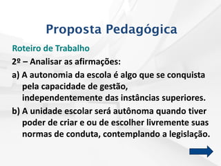 Roteiro de Trabalho
2º – Analisar as afirmações:
a) A autonomia da escola é algo que se conquista
pela capacidade de gestão,
independentemente das instâncias superiores.
b) A unidade escolar será autônoma quando tiver
poder de criar e ou de escolher livremente suas
normas de conduta, contemplando a legislação.
Proposta Pedagógica
 