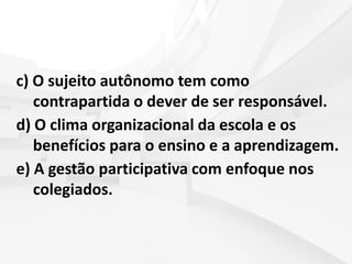 c) O sujeito autônomo tem como
contrapartida o dever de ser responsável.
d) O clima organizacional da escola e os
benefícios para o ensino e a aprendizagem.
e) A gestão participativa com enfoque nos
colegiados.
 