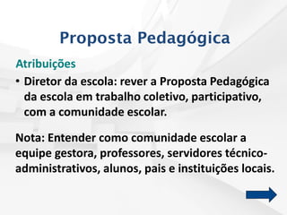 Atribuições
• Diretor da escola: rever a Proposta Pedagógica
da escola em trabalho coletivo, participativo,
com a comunidade escolar.
Nota: Entender como comunidade escolar a
equipe gestora, professores, servidores técnico-
administrativos, alunos, pais e instituições locais.
Proposta Pedagógica
 