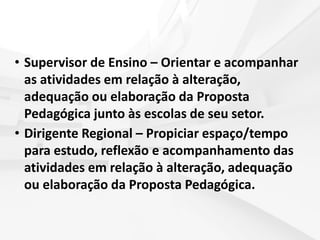 • Supervisor de Ensino – Orientar e acompanhar
as atividades em relação à alteração,
adequação ou elaboração da Proposta
Pedagógica junto às escolas de seu setor.
• Dirigente Regional – Propiciar espaço/tempo
para estudo, reflexão e acompanhamento das
atividades em relação à alteração, adequação
ou elaboração da Proposta Pedagógica.
 