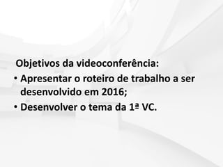 Objetivos da videoconferência:
• Apresentar o roteiro de trabalho a ser
desenvolvido em 2016;
• Desenvolver o tema da 1ª VC.
 