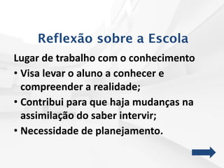 Reflexão sobre a Escola
Lugar de trabalho com o conhecimento
• Visa levar o aluno a conhecer e
compreender a realidade;
• Contribui para que haja mudanças na
assimilação do saber intervir;
• Necessidade de planejamento.
 