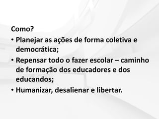 Como?
• Planejar as ações de forma coletiva e
democrática;
• Repensar todo o fazer escolar – caminho
de formação dos educadores e dos
educandos;
• Humanizar, desalienar e libertar.
 