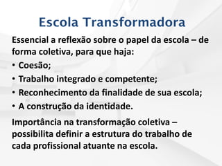 Escola Transformadora
Essencial a reflexão sobre o papel da escola – de
forma coletiva, para que haja:
• Coesão;
• Trabalho integrado e competente;
• Reconhecimento da finalidade de sua escola;
• A construção da identidade.
Importância na transformação coletiva –
possibilita definir a estrutura do trabalho de
cada profissional atuante na escola.
 
