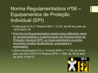 Norma Regulamentadora nº06 –
Equipamentos de Proteção
Individual (EPI)
 Publicação D.O.U. Portaria GM n.º 3.214, de 08 de junho de
1978 06/07/78
 Esta Norma Regulamentadora dispõe sobre definições sobre
as obrigatoriedades e implementação dos Equipamentos de
Proteção Individual (EPI), as responsabilidades as partes
envolvidas (órgãos fiscalizadores, empregador e
empregado).
 Ultima Atualização D.O.U. Portaria MTE n.º 1.134, de 23 de
julho de 2014 24/07/14 Portaria MTE n.º 505, de 16 de abril
de 2015 17/04/15
 