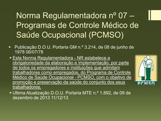 Norma Regulamentadora nº 07 –
Programas de Controle Médico de
Saúde Ocupacional (PCMSO)
 Publicação D.O.U. Portaria GM n.º 3.214, de 08 de junho de
1978 06/07/78
 Esta Norma Regulamentadora - NR estabelece a
obrigatoriedade da elaboração e implementação, por parte
de todos os empregadores e instituições que admitam
trabalhadores como empregados, do Programa de Controle
Médico de Saúde Ocupacional - PCMSO, com o objetivo de
promoção e preservação da saúde do conjunto dos seus
trabalhadores.
 Ultima Atualização D.O.U. Portaria MTE n.º 1.892, de 09 de
dezembro de 2013 11/12/13
 