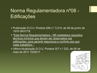 Norma Regulamentadora nº08 -
Edificações
 Publicação D.O.U. Portaria GM n.º 3.214, de 08 de junho de
1978 06/07/78
 “Esta Norma Regulamentadora - NR estabelece requisitos
técnicos mínimos que devem ser observados nas
edificações, para garantir segurança e conforto aos que
nelas trabalhem. “
 Ultima Atualização D.O.U. Portaria SIT n.º 222, de 06 de
maio de 2011 10/05/11
 
