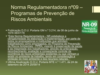 Norma Regulamentadora nº09 –
Programas de Prevenção de
Riscos Ambientais
 Publicação D.O.U. Portaria GM n.º 3.214, de 08 de junho de
1978 06/07/78
 “Esta Norma Regulamentadora - NR estabelece a
obrigatoriedade da elaboração e implementação, por parte de
todos os empregadores e instituições que admitam
trabalhadores como empregados, do Programa de Prevenção
de Riscos Ambientais - PPRA, visando à preservação da saúde
e da integridade dos trabalhadores, através da antecipação,
reconhecimento, avaliação e conseqüente controle da
ocorrência de riscos ambientais existentes ou que venham a
existir no ambiente de trabalho, tendo em consideração a
proteção do meio ambiente e dos recursos naturais. ”
 Ultima Atualização D.O.U. Portaria MTE n.º 1.471, de 24 de
setembro de 2014 25/09/14
 