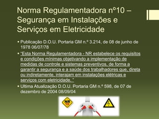 Norma Regulamentadora nº10 –
Segurança em Instalações e
Serviços em Eletricidade
 Publicação D.O.U. Portaria GM n.º 3.214, de 08 de junho de
1978 06/07/78
 “Esta Norma Regulamentadora - NR estabelece os requisitos
e condições mínimas objetivando a implementação de
medidas de controle e sistemas preventivos, de forma a
garantir a segurança e a saúde dos trabalhadores que, direta
ou indiretamente, interajam em instalações elétricas e
serviços com eletricidade. ”
 Ultima Atualização D.O.U. Portaria GM n.º 598, de 07 de
dezembro de 2004 08/09/04
 