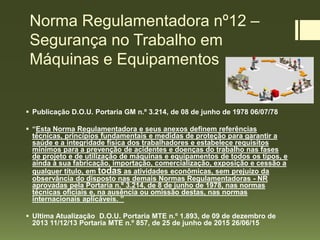 Norma Regulamentadora nº12 –
Segurança no Trabalho em
Máquinas e Equipamentos
 Publicação D.O.U. Portaria GM n.º 3.214, de 08 de junho de 1978 06/07/78
 “Esta Norma Regulamentadora e seus anexos definem referências
técnicas, princípios fundamentais e medidas de proteção para garantir a
saúde e a integridade física dos trabalhadores e estabelece requisitos
mínimos para a prevenção de acidentes e doenças do trabalho nas fases
de projeto e de utilização de máquinas e equipamentos de todos os tipos, e
ainda à sua fabricação, importação, comercialização, exposição e cessão a
qualquer título, em todas as atividades econômicas, sem prejuízo da
observância do disposto nas demais Normas Regulamentadoras - NR
aprovadas pela Portaria n.º 3.214, de 8 de junho de 1978, nas normas
técnicas oficiais e, na ausência ou omissão destas, nas normas
internacionais aplicáveis. ”
 Ultima Atualização D.O.U. Portaria MTE n.º 1.893, de 09 de dezembro de
2013 11/12/13 Portaria MTE n.º 857, de 25 de junho de 2015 26/06/15
 