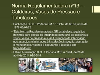 Norma Regulamentadora nº13 –
Caldeiras, Vasos de Pressão e
Tubulações
 Publicação D.O.U. Portaria GM n.º 3.214, de 08 de junho de
1978 06/07/78
 ‘Esta Norma Regulamentadora - NR estabelece requisitos
mínimos para gestão da integridade estrutural de caldeiras a
vapor, vasos de pressão e suas tubulações de interligação
nos aspectos relacionados à instalação, inspeção, operação
e manutenção, visando à segurança e à saúde dos
trabalhadores”
 Ultima Atualização D.O.U. Portaria MTE n.º 594, de 28 de
abril de 2014 02/05/14
 