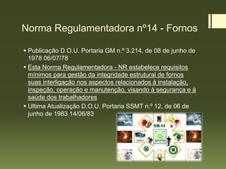 Norma Regulamentadora nº14 - Fornos
 Publicação D.O.U. Portaria GM n.º 3.214, de 08 de junho de
1978 06/07/78
 Esta Norma Regulamentadora - NR estabelece requisitos
mínimos para gestão da integridade estrutural de fornos
suas interligação nos aspectos relacionados à instalação,
inspeção, operação e manutenção, visando à segurança e à
saúde dos trabalhadores
 Ultima Atualização D.O.U. Portaria SSMT n.º 12, de 06 de
junho de 1983 14/06/83
 