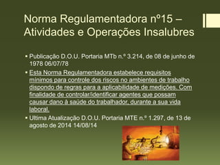 Norma Regulamentadora nº15 –
Atividades e Operações Insalubres
 Publicação D.O.U. Portaria MTb n.º 3.214, de 08 de junho de
1978 06/07/78
 Esta Norma Regulamentadora estabelece requisitos
mínimos para controle dos riscos no ambientes de trabalho
dispondo de regras para a aplicabilidade de medições. Com
finalidade de controlar/identificar agentes que possam
causar dano à saúde do trabalhador, durante a sua vida
laboral.
 Ultima Atualização D.O.U. Portaria MTE n.º 1.297, de 13 de
agosto de 2014 14/08/14
 