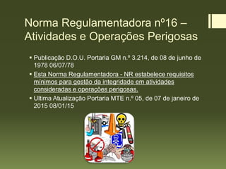 Norma Regulamentadora nº16 –
Atividades e Operações Perigosas
 Publicação D.O.U. Portaria GM n.º 3.214, de 08 de junho de
1978 06/07/78
 Esta Norma Regulamentadora - NR estabelece requisitos
mínimos para gestão da integridade em atividades
consideradas e operações perigosas.
 Ultima Atualização Portaria MTE n.º 05, de 07 de janeiro de
2015 08/01/15
 
