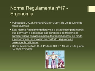 Norma Regulamenta nº17 -
Ergonomia
 Publicação D.O.U. Portaria GM n.º 3.214, de 08 de junho de
1978 06/07/78
 Esta Norma Regulamentadora visa a estabelecer parâmetros
que permitam a adaptação das condições de trabalho às
características psicofisiológicas dos trabalhadores, de modo
a proporcionar um máximo de conforto, segurança e
desempenho eficiente.
 Ultima Atualização D.O.U. Portaria SIT n.º 13, de 21 de junho
de 2007 26/06/07
 