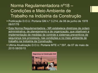 Norma Regulamentadora nº18 –
Condições e Meio Ambiente de
Trabalho na Indústria da Construção
 Publicação D.O.U. Portaria GM n.º 3.214, de 08 de junho de 1978
06/07/78
 Esta Norma Regulamentadora - NR estabelece diretrizes de ordem
administrativa, de planejamento e de organização, que objetivam a
implementação de medidas de controle e sistemas preventivos de
segurança nos processos, nas condições e no meio ambiente de
trabalho na Indústria da Construção.
 Ultima Atualização D.O.U. Portaria MTE n.º 597, de 07 de maio de
2015 08/05/15
 
