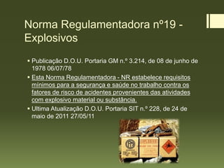 Norma Regulamentadora nº19 -
Explosivos
 Publicação D.O.U. Portaria GM n.º 3.214, de 08 de junho de
1978 06/07/78
 Esta Norma Regulamentadora - NR estabelece requisitos
mínimos para a segurança e saúde no trabalho contra os
fatores de risco de acidentes provenientes das atividades
com explosivo material ou substância.
 Ultima Atualização D.O.U. Portaria SIT n.º 228, de 24 de
maio de 2011 27/05/11
 