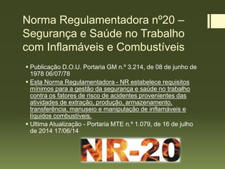Norma Regulamentadora nº20 –
Segurança e Saúde no Trabalho
com Inflamáveis e Combustíveis
 Publicação D.O.U. Portaria GM n.º 3.214, de 08 de junho de
1978 06/07/78
 Esta Norma Regulamentadora - NR estabelece requisitos
mínimos para a gestão da segurança e saúde no trabalho
contra os fatores de risco de acidentes provenientes das
atividades de extração, produção, armazenamento,
transferência, manuseio e manipulação de inflamáveis e
líquidos combustíveis.
 Ultima Atualização - Portaria MTE n.º 1.079, de 16 de julho
de 2014 17/06/14
 